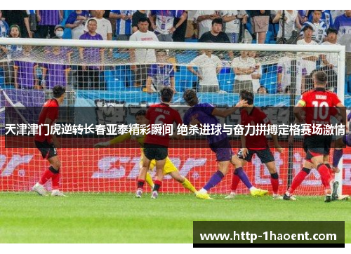 天津津门虎逆转长春亚泰精彩瞬间 绝杀进球与奋力拼搏定格赛场激情