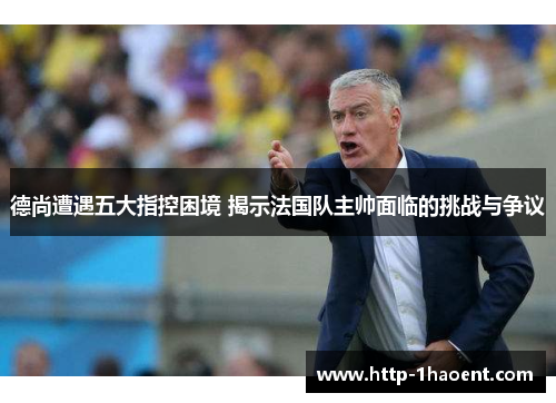 德尚遭遇五大指控困境 揭示法国队主帅面临的挑战与争议