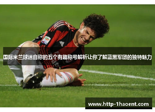 国际米兰球迷自称的五个有趣称号解析让你了解蓝黑军团的独特魅力