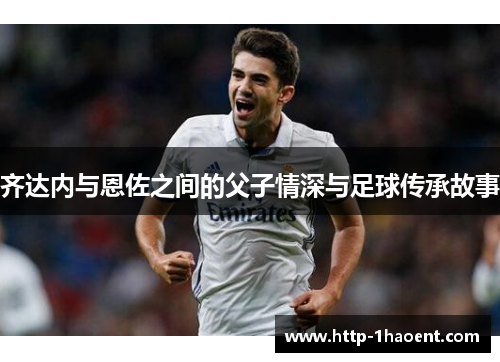 齐达内与恩佐之间的父子情深与足球传承故事