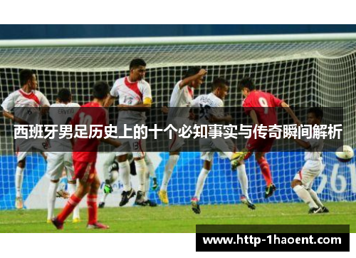 西班牙男足历史上的十个必知事实与传奇瞬间解析 西班牙男足历史上的十个必知事实与传奇瞬间解析