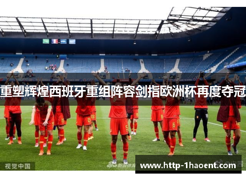 重塑辉煌西班牙重组阵容剑指欧洲杯再度夺冠