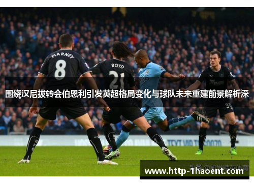 围绕汉尼拔转会伯恩利引发英超格局变化与球队未来重建前景解析深 围绕汉尼拔转会伯恩利引发英超格局变化与球队未来重建前景解析深